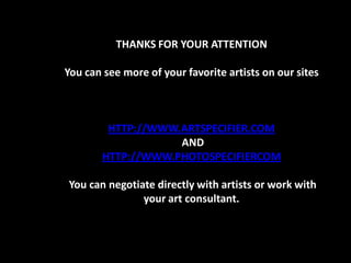 THANKS FOR YOUR ATTENTION

You can see more of your favorite artists on our sites



        HTTP://WWW.ARTSPECIFIER.COM
                   AND
       HTTP://WWW.PHOTOSPECIFIERCOM

You can negotiate directly with artists or work with
               your art consultant.
 