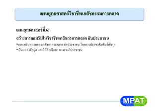 แผนยุทธศาสตรที่ 6:
สรางการยอมรับในวิชาชีพเภสัชกรการตลาด กับประชาชน
•เผยแพรบทบาทของเภสัชกรการตลาด ตอประชาชน โดยการประชาสัมพันธเชิงรุก
•เปนแหลงขอมูล และใหคําปรึกษา ทางยาแกประชาชน
 