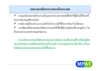 บทบาทเภสัชกรการตลาดในอนาคต
การมุงเนนบทบาทมีสวนรวมกับบุคลากรทางการแพทยเพื่อทําใหผูปวยไดรับยาที่
เหมาะสมและถูกตองแมนยํา
การมีความรูในองครวม ความเขาใจในโรค ยาที่ใชในการรักษาโรคทั้งหมด
การพัฒนาศักยภาพของเภสัชกรการตลาดใหเปนผูมีความรูและเชี่ยวชาญจริงๆ ใน
ดานยาและระบบสาธารณสุขโดยรวม
หากเภสัชกรการตลาดไมสามารถแสดงความรูและความเชี่ยวชาญได บริษัท ผูผลิต
และจําหนายยา อาจเปลี่ยนแปลงโครงสรางองคกร และหาบุคลากรทางดานอื่น ๆ เขามา
รับผิดชอบงานตามบทบาทและหนาที่ที่กลาวมา
 