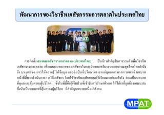 การกอตั้ง สมาคมเภสัชกรรมการตลาด (ประเทศไทย) เปนกาวสําคัญในการรวมตัวเพื่อวิชาชีพ
เภสัชกรรมการตลาด เพื่อแสดงบทบาทของเภสัชกรในการมีบทบาทในระบบสาธารณสุขไทยโดยคํานึง
ถึง บทบาทของการใหความรู ใหขอมูล และยังเปนที่ปรึกษาทางยาแกบุคลากรทางการแพทย บทบาท
หนาที่นี้หากดําเนินการภายใตเภสัชกร โดยใชวิชาชีพเภสัชศาสตรที่เรียนมาอยางแทจริง ยอมเปนบทบาท
ที่ดูแลและคุมครองผูบริโภค ซึ่งในที่นี้คือผูเจ็บปวยที่เขารับการรักษาดวยยา ใหไดยาที่ถูกตองเหมาะสม
ซึ่งนับเปนบทบาทที่คุมครองผูบริโภค ที่สําคัญบทบาทหนึ่งแกสังคม
 