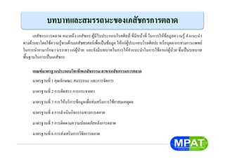 เภสัชกรการตลาด หมายถึง เภสัชกร ผูมีใบประกอบโรคศิลป ที่มีหนาที่ ในการใหขอมูลความรู คําแนะนํา
ทางดานยาโดยใชความรูทางดานเภสัชศาสตรเพื่อเปนขอมูล ใหแกผูประกอบโรคศิลปะ หรือบุคลากรทางการแพทย
ในการนํายามารักษา บรรเทา แกผูปวย และยังมีบทบาทในการใหคําแนะนําในการใชยาแกผูปวย ซึ่งเปนบทบาท
พื้นฐานในการเปนเภสัชกร
เกณฑมาตรฐานประกอบวิชาชีพเภสัชกรรม สาขาเภสัชกรรมการตลาด
มาตรฐานที่ 1 คุณลักษณะ สมรรถนะ และการจัดการ
มาตรฐานที่ 2 การคัดสรร การกระจายยา
มาตรฐานที่ 3 การใหบริการขอมูลเพื่อสงเสริมการใชยาสมเหตุผล
มาตรฐานที่ 4 การดําเนินกิจกรรมทางการตลาด
มาตรฐานที่ 5 การติดตามความปลอดภัยหลังการตลาด
มาตรฐานที่ 6 การสงเสริมการวิจัยการตลาด
 