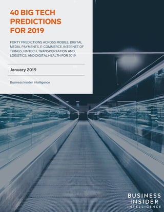 1Copyright © 2019, Insider Inc. All rights reserved.
January 2019
Business Insider Intelligence
FORTY PREDICTIONS ACROSS MOBILE, DIGITAL
MEDIA, PAYMENTS, E-COMMERCE, INTERNET OF
THINGS, FINTECH, TRANSPORTATION AND
LOGISTICS, AND DIGITAL HEALTH FOR 2019
40 BIG TECH
PREDICTIONS
FOR 2019
 