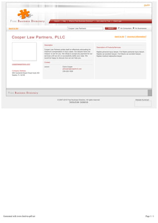 Cooper Law Partners for Consumers for Businesses
Search | Help | What is Free Business Directory? | Get Listed for Free | Client Login
back to list
Cooper Law Partners, PLLC back to list | incorrect information?
cooperlawpartners.com/
Company Address
999 Vanderbilt Beach Road Suite 200
Naples, FL 34108
Description
Cooper Law Partners prides itself on effectively advocating for
maximum compensation in injury cases. Our lawyers have one
mission: to win for you. We refuse to accept any payment for our
services until we win or successfully settle your case. We
would be happy to discuss how we can help you.
Contact
owner: Davis Cooper
239-325-1828
Description of Products/Services
Naples personal injury lawyer, Fort Myers personal injury lawyer,
Naples car accident lawyer, Fort Myers car accident lawyer,
Naples medical malpractice lawyer
© 2007­2015 Free Business Directory. All rights reserved.
Terms of Use Contact Us
Website thumbnail:
Generated with www.html-to-pdf.net Page 1 / 1
 