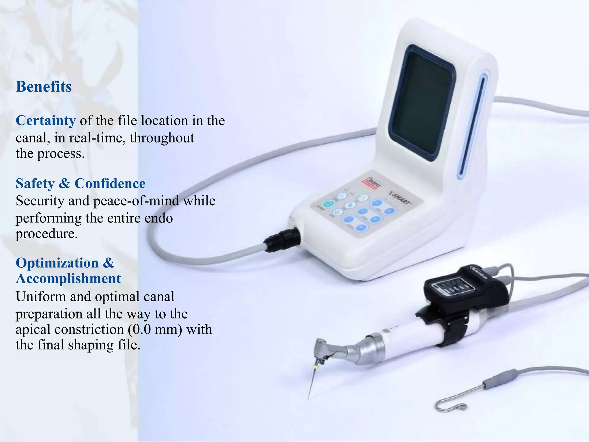Benefits
Certainty of the file location in the
canal, in real-time, throughout
the process.
Safety & Confidence
Security and peace-of-mind while
performing the entire endo
procedure.
Optimization &
Accomplishment
Uniform and optimal canal
preparation all the way to the
apical constriction (0.0 mm) with
the final shaping file.
 
