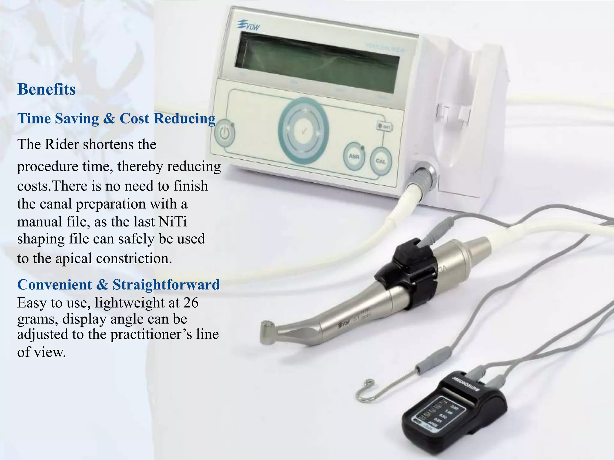 Benefits
Time Saving & Cost Reducing
The Rider shortens the
procedure time, thereby reducing
costs.There is no need to finish
the canal preparation with a
manual file, as the last NiTi
shaping file can safely be used
to the apical constriction.
Convenient & Straightforward
Easy to use, lightweight at 26
grams, display angle can be
adjusted to the practitioner’s line
of view.
 