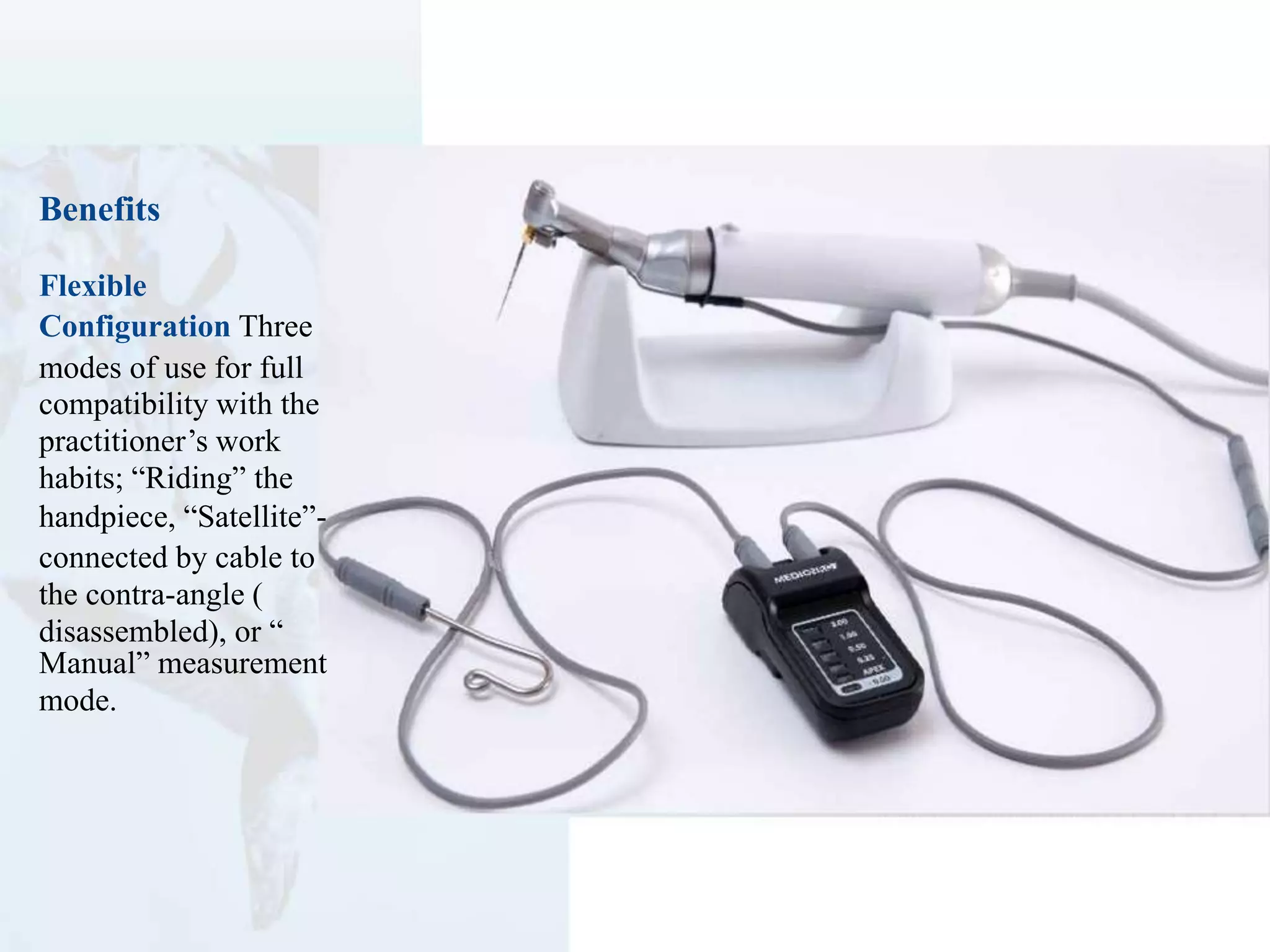 Benefits
Flexible
Configuration Three
modes of use for full
compatibility with the
practitioner’s work
habits; “Riding” the
handpiece, “Satellite”-
connected by cable to
the contra-angle (
disassembled), or “
Manual” measurement
mode.
 