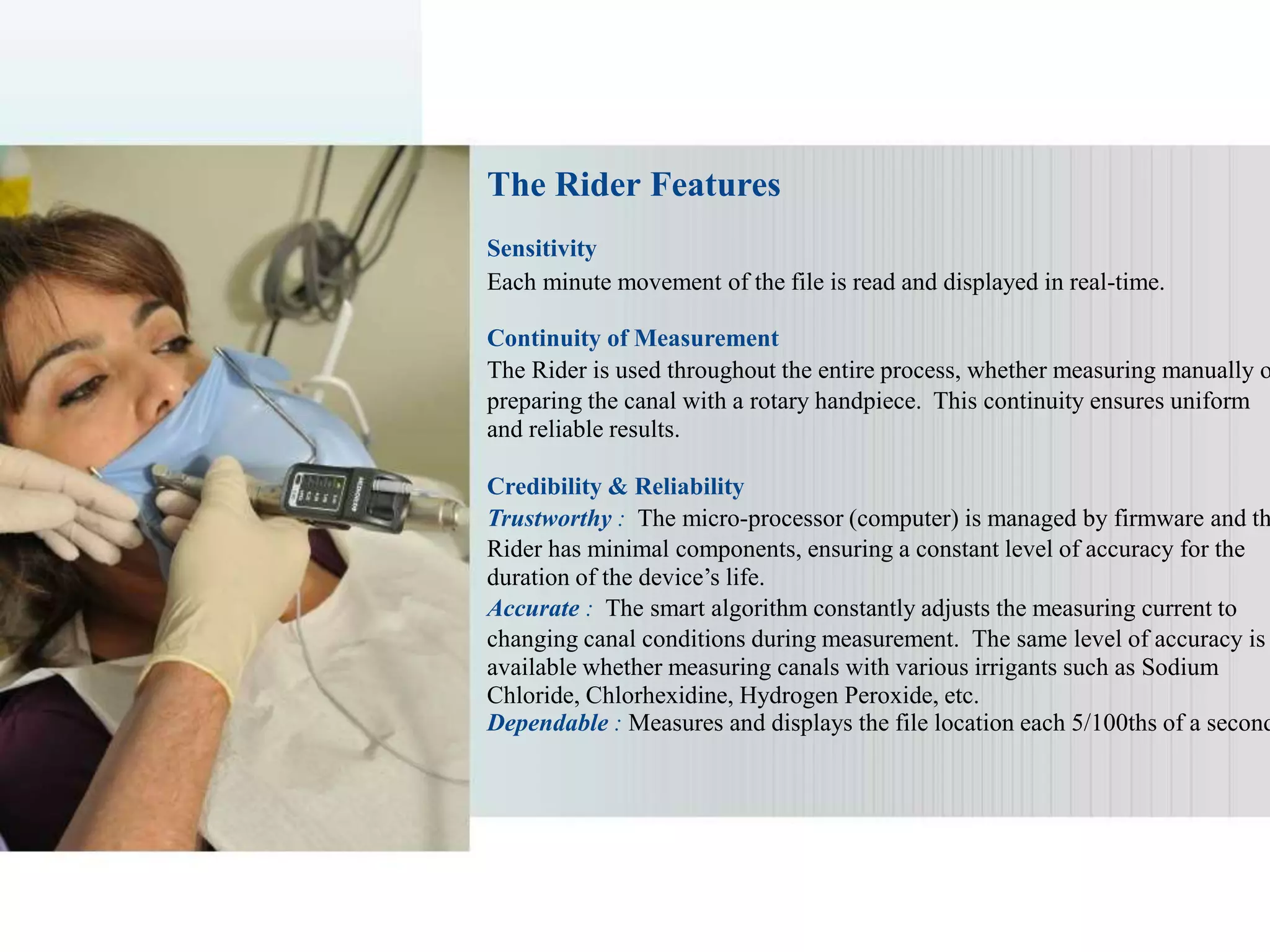 The Rider Features
Sensitivity
Each minute movement of the file is read and displayed in real-time.
Continuity of Measurement
The Rider is used throughout the entire process, whether measuring manually o
preparing the canal with a rotary handpiece. This continuity ensures uniform
and reliable results.
Credibility & Reliability
Trustworthy : The micro-processor (computer) is managed by firmware and th
Rider has minimal components, ensuring a constant level of accuracy for the
duration of the device’s life.
Accurate : The smart algorithm constantly adjusts the measuring current to
changing canal conditions during measurement. The same level of accuracy is
available whether measuring canals with various irrigants such as Sodium
Chloride, Chlorhexidine, Hydrogen Peroxide, etc.
Dependable : Measures and displays the file location each 5/100ths of a second
 