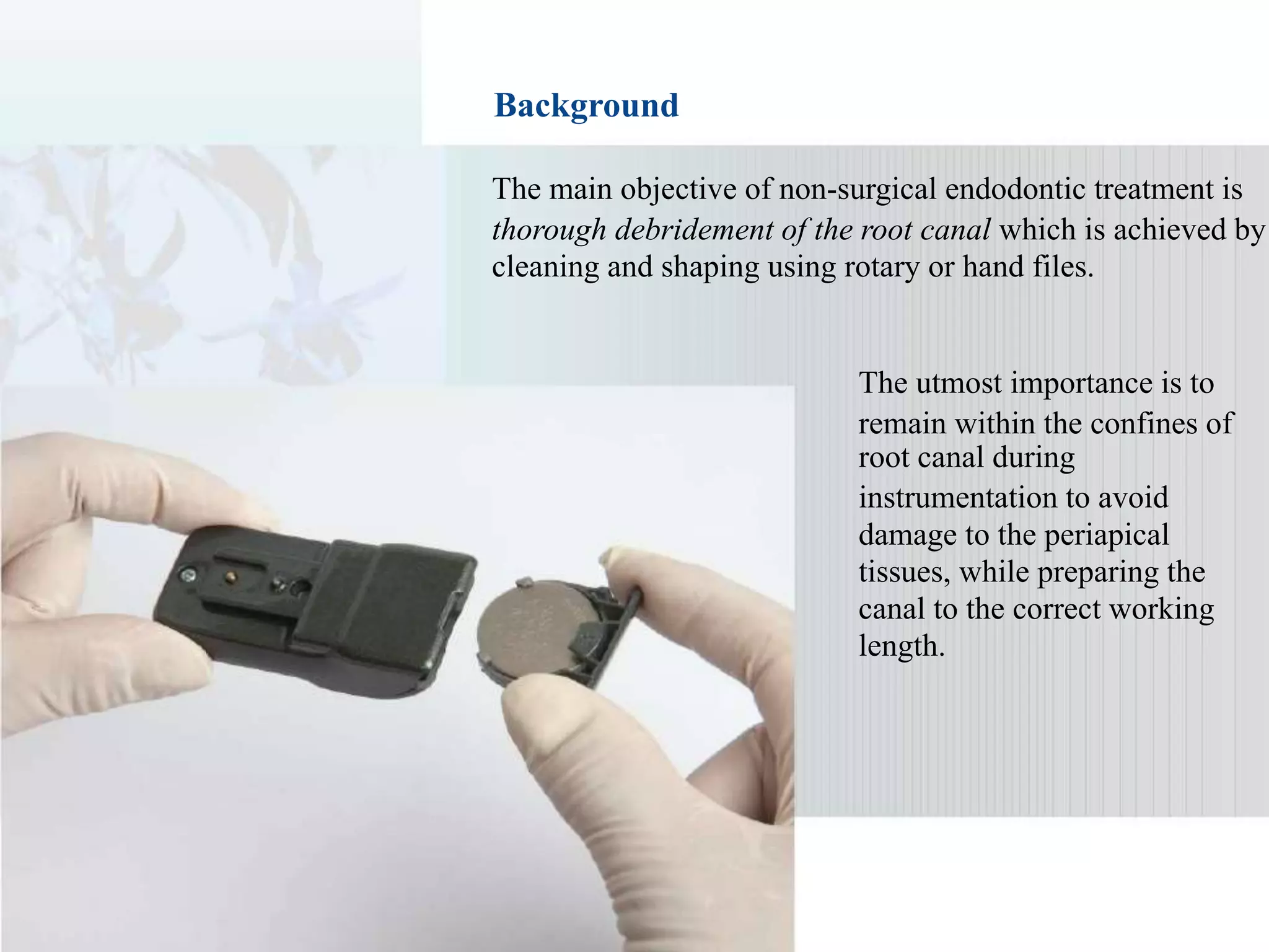 Background
The main objective of non-surgical endodontic treatment is
thorough debridement of the root canal which is achieved by
cleaning and shaping using rotary or hand files.
The utmost importance is to
remain within the confines of
root canal during
instrumentation to avoid
damage to the periapical
tissues, while preparing the
canal to the correct working
length.
 