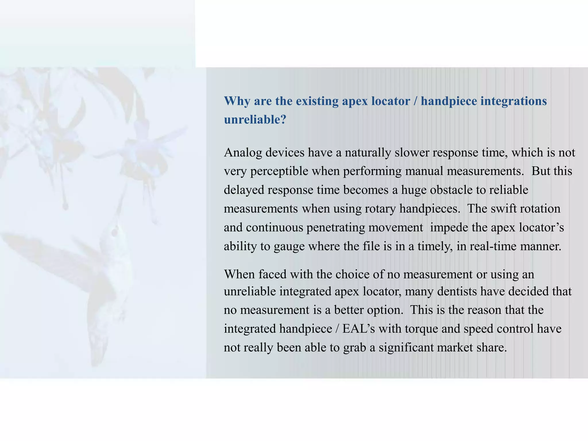 Why are the existing apex locator / handpiece integrations
unreliable?
Analog devices have a naturally slower response time, which is not
very perceptible when performing manual measurements. But this
delayed response time becomes a huge obstacle to reliable
measurements when using rotary handpieces. The swift rotation
and continuous penetrating movement impede the apex locator’s
ability to gauge where the file is in a timely, in real-time manner.
When faced with the choice of no measurement or using an
unreliable integrated apex locator, many dentists have decided that
no measurement is a better option. This is the reason that the
integrated handpiece / EAL’s with torque and speed control have
not really been able to grab a significant market share.
 