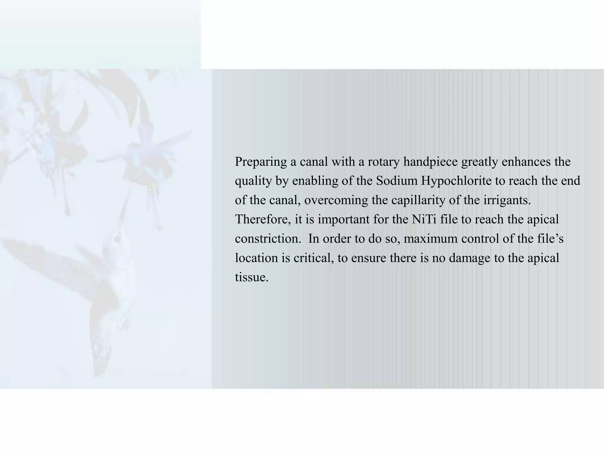 Preparing a canal with a rotary handpiece greatly enhances the
quality by enabling of the Sodium Hypochlorite to reach the end
of the canal, overcoming the capillarity of the irrigants.
Therefore, it is important for the NiTi file to reach the apical
constriction. In order to do so, maximum control of the file’s
location is critical, to ensure there is no damage to the apical
tissue.
 