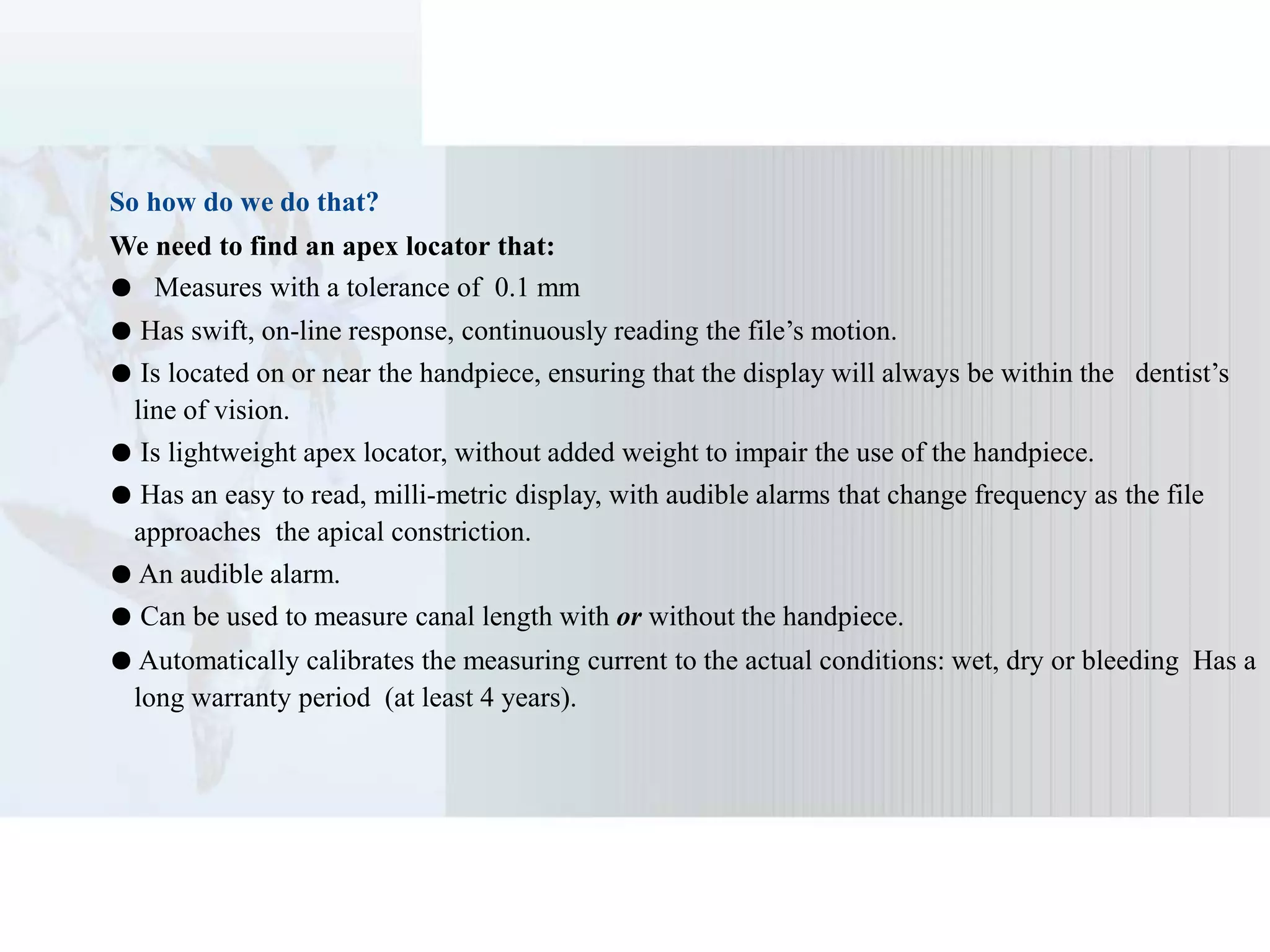 So how do we do that?
We need to find an apex locator that:
● Measures with a tolerance of 0.1 mm
● Has swift, on-line response, continuously reading the file’s motion.
● Is located on or near the handpiece, ensuring that the display will always be within the dentist’s
line of vision.
● Is lightweight apex locator, without added weight to impair the use of the handpiece.
● Has an easy to read, milli-metric display, with audible alarms that change frequency as the file
approaches the apical constriction.
● An audible alarm.
● Can be used to measure canal length with or without the handpiece.
● Automatically calibrates the measuring current to the actual conditions: wet, dry or bleeding Has a
long warranty period (at least 4 years).
 