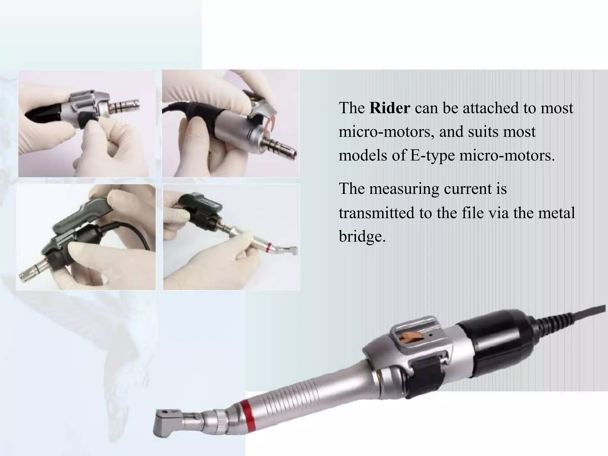 The Rider can be attached to most
micro-motors, and suits most
models of E-type micro-motors.
The measuring current is
transmitted to the file via the metal
bridge.
 
