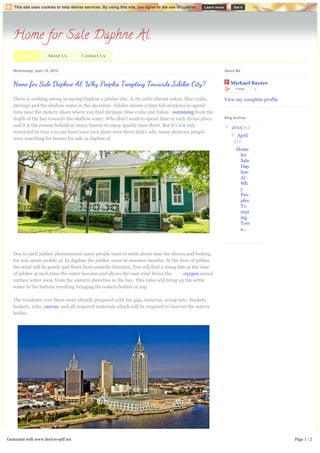Home for Sale Daphne Al
About Us Contact UsHome
Wednesday, April 15, 2015
There is nothing wrong in saying Daphne a jubilee city. A city with vibrant colors, blue crabs,
shrimps and the shallow water in the shoreline. Jubilee means a time full of rejoice to spend
time near the eastern shore where you find shrimps, blue crabs and fishes swimming from the
depth of the bay towards the shallow water. Who don’t want to spend time in such divine place
and it is the reason behind so many tourist to enjoy quality time there. But it’s not only
restricted to tour you can have your own place over there that’s why many desirous people
were searching for homes for sale in daphne al.
Due to such jubilee phenomenon many people want to settle down near the shores and looking
for real estate mobile al. In daphne the jubilee occur in summer months. At the time of jubilee
the wind will be gentle and flows from easterly direction. You will find a rising tide at the time
of jubilee at such time the water become and allows the east wind blows the oxygen mixed
surface water away from the eastern shoreline in the bay. This tides will bring up the settle
water in the bottom resulting bringing the watery bodies on top.
The residents over there were already prepared with the gigs, lanterns, scoop nets, buckets,
baskets, tubs, canvas, and all required materials which will be required to harvest the watery
bodies.
As the tide comes bring the under settles crabs, shrimps to the sea shore and the people were
Home f Sale Daphne Al: Why Peoples Tempting Towards Jubil City? Michael Baxter
Follow 0
View my complete profile
About Me
▼  2015 (1)
▼  April
(1)
Home
for
Sale
Dap
hne
Al:
Wh
y
Peo
ples
Te
mpt
ing
Tow
a...
Blog Archive
This site uses cookies to help deliver services. By using this site, you agree to the use of cookies. Learn more Got it
Generated with www.html-to-pdf.net Page 1 / 2
 