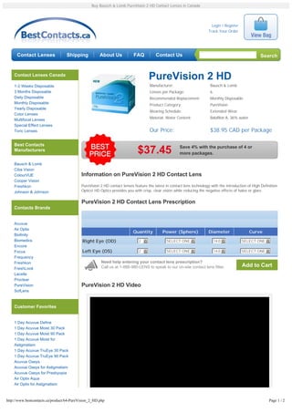 Buy Bausch & Lomb PureVision 2 HD Contact Lenses in Canada




                                                                                                                        Login / Register
                                                                                                                      Track Your Order




      Contact Lenses               Shipping           About Us            FAQ          Contact Us                                                    Search


    Contact Lenses Canada
                                                                                   PureVision 2 HD
    1-2 Weeks Disposable                                                           Manufacturer:                       Bausch & Lomb
    3 Months Disposable                                                            Lenses per Package:                 6
    Daily Disposable                                                               Recommended Replacement:            Monthly Disposable
    Monthly Disposable                                                             Product Category:                   PureVision
    Yearly Disposable
                                                                                   Wearing Schedule:                   Extended Wear
    Color Lenses
    Multifocal Lenses                                                              Material, Water Content:            Balafilon A, 36% water
    Special Effect Lenses
    Toric Lenses                                                                   Our Price:                          $38.95 CAD per Package

    Best Contacts
                                                                                                     Save 4% with the purchase of 4 or
    Manufacturers                                                           $37.45                   more packages.

    Bausch & Lomb
    Ciba Vision
    ColourVUE                              Information on PureVision 2 HD Contact Lens
    Cooper Vision
    Freshkon                               PureVision 2 HD contact lenses feature the latest in contact lens technology with the introduction of High Definition
    Johnson & Johnson                      Optics! HD Optics provides you with crisp, clear vision while reducing the negative effects of halos or glare.

                                           PureVision 2 HD Contact Lens Prescription
    Contacts Brands


    Acuvue
    Air Optix
                                                                         Quantity          Power (Sphere)             Diameter                  Curve
    Biofinity
    Biomedics                               Right Eye (OD)                   2 6             SELECT ONE 6                  14.0 6          SELECT ONE 6
    Encore
    Focus                                   Left Eye (OS)                    2 6             SELECT ONE 6                  14.0 6          SELECT ONE 6
    Frequency
    Freshkon                                           Need help entering your contact lens prescription?
                                                       Call us at 1-888-980-LENS to speak to our on-site contact lens fitter.              Add to Cart
    FreshLook
    Lacelle
    Proclear
    PureVision                             PureVision 2 HD Video
    SofLens



    Customer Favorites


    1 Day Acuvue Define
    1 Day Acuvue Moist 30 Pack
    1 Day Acuvue Moist 90 Pack
    1 Day Acuvue Moist for
    Astigmatism
    1 Day Acuvue TruEye 30 Pack
    1 Day Acuvue TruEye 90 Pack
    Acuvue Oasys
    Acuvue Oasys for Astigmatism
    Acuvue Oasys for Presbyopia
    Air Optix Aqua
    Air Optix for Astigmatism



http://www.bestcontacts.ca/product/64-PureVision_2_HD.php                                                                                                  Page 1 / 2
 