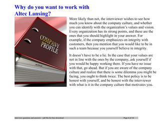 interview questions and answers – pdf file for free download Page 4 of 10
Why do you want to work with
Altec Lansing?
More likely than not, the interviewer wishes to see how
much you know about the company culture, and whether
you can identify with the organization’s values and vision.
Every organization has its strong points, and these are the
ones that you should highlight in your answer. For
example, if the company emphasizes on integrity with
customers, then you mention that you would like to be in
such a team because you yourself believe in integrity.
It doesn’t have to be a lie. In the case that your values are
not in line with the ones by the company, ask yourself if
you would be happy working there. If you have no issue
with that, go ahead. But if you are aware of the company
culture and realize that there is some dilemma you might be
facing, you ought to think twice. The best policy is to be
honest with yourself, and be honest with the interviewer
with what is it in the company culture that motivates you.
 