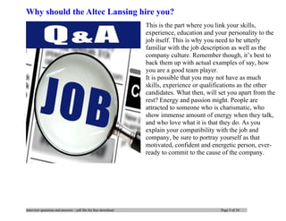interview questions and answers – pdf file for free download Page 5 of 10
Why should the Altec Lansing hire you?
This is the part where you link your skills,
experience, education and your personality to the
job itself. This is why you need to be utterly
familiar with the job description as well as the
company culture. Remember though, it’s best to
back them up with actual examples of say, how
you are a good team player.
It is possible that you may not have as much
skills, experience or qualifications as the other
candidates. What then, will set you apart from the
rest? Energy and passion might. People are
attracted to someone who is charismatic, who
show immense amount of energy when they talk,
and who love what it is that they do. As you
explain your compatibility with the job and
company, be sure to portray yourself as that
motivated, confident and energetic person, ever-
ready to commit to the cause of the company.
 