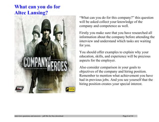 interview questions and answers – pdf file for free download Page 6 of 10
What can you do for
Altec Lansing?
―What can you do for this company?‖ this question
will be asked collect your knowledge of the
company and competence as well.
Firstly you make sure that you have researched all
information about the company before attending the
interview and understand which tasks are waiting
for you.
You should offer examples to explain why your
education, skills, and experience will be precious
aspects for the employer.
Also consider comparison in your goals to
objectives of the company and hiring position.
Remember to mention what achievement you have
had in previous jobs. And you see yourself that the
hiring position creates your special interest.
 