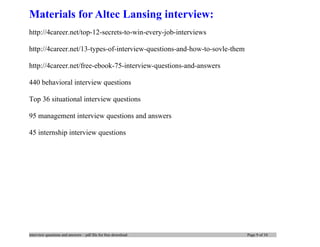 interview questions and answers – pdf file for free download Page 9 of 10
Materials for Altec Lansing interview:
http://4career.net/top-12-secrets-to-win-every-job-interviews
http://4career.net/13-types-of-interview-questions-and-how-to-sovle-them
http://4career.net/free-ebook-75-interview-questions-and-answers
440 behavioral interview questions
Top 36 situational interview questions
95 management interview questions and answers
45 internship interview questions
 