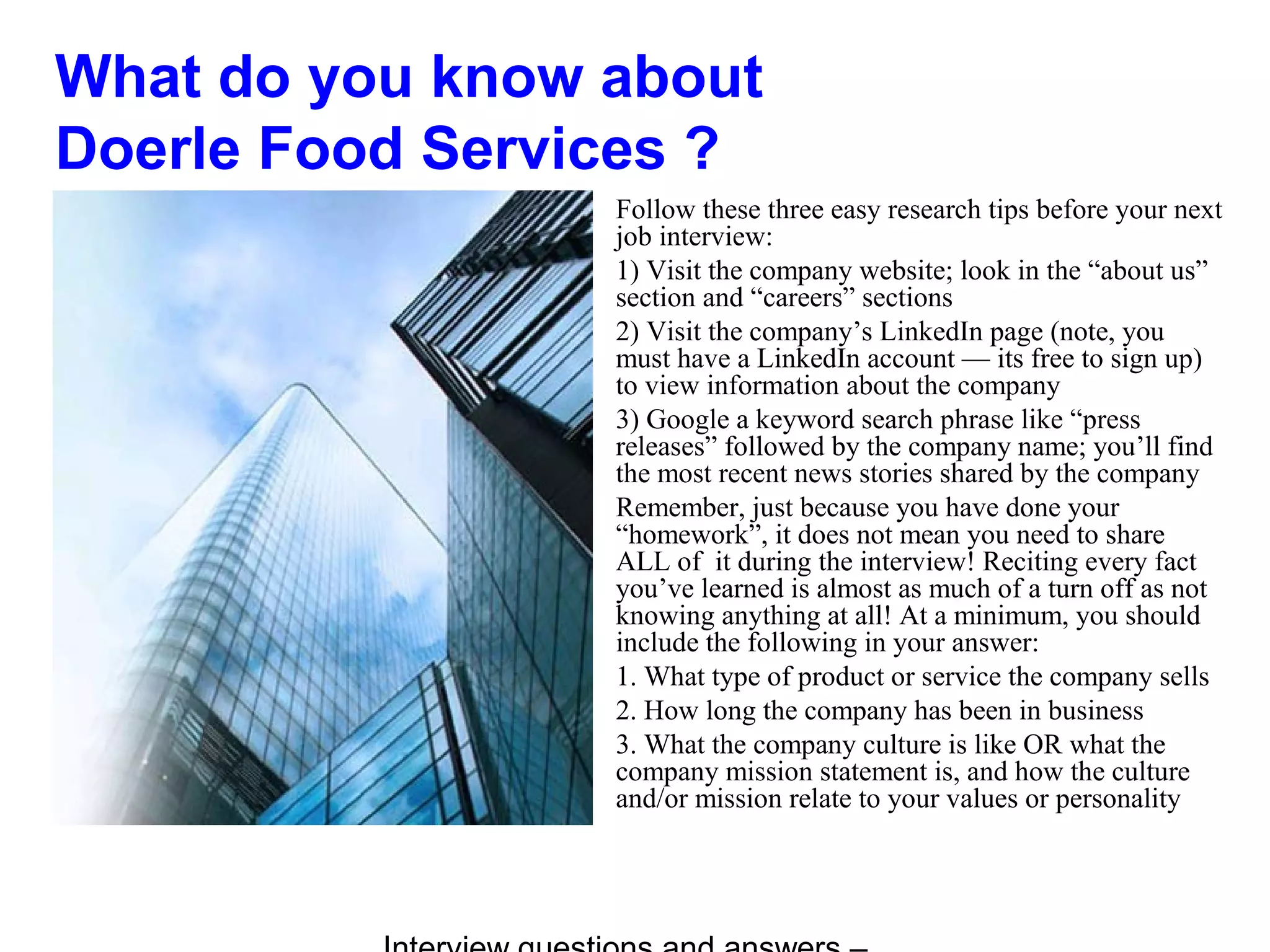 What do you know about
Doerle Food Services ?
Follow these three easy research tips before your next
job interview:
1) Visit the company website; look in the “about us”
section and “careers” sections
2) Visit the company’s LinkedIn page (note, you
must have a LinkedIn account — its free to sign up)
to view information about the company
3) Google a keyword search phrase like “press
releases” followed by the company name; you’ll find
the most recent news stories shared by the company
Remember, just because you have done your
“homework”, it does not mean you need to share
ALL of it during the interview! Reciting every fact
you’ve learned is almost as much of a turn off as not
knowing anything at all! At a minimum, you should
include the following in your answer:
1. What type of product or service the company sells
2. How long the company has been in business
3. What the company culture is like OR what the
company mission statement is, and how the culture
and/or mission relate to your values or personality
 