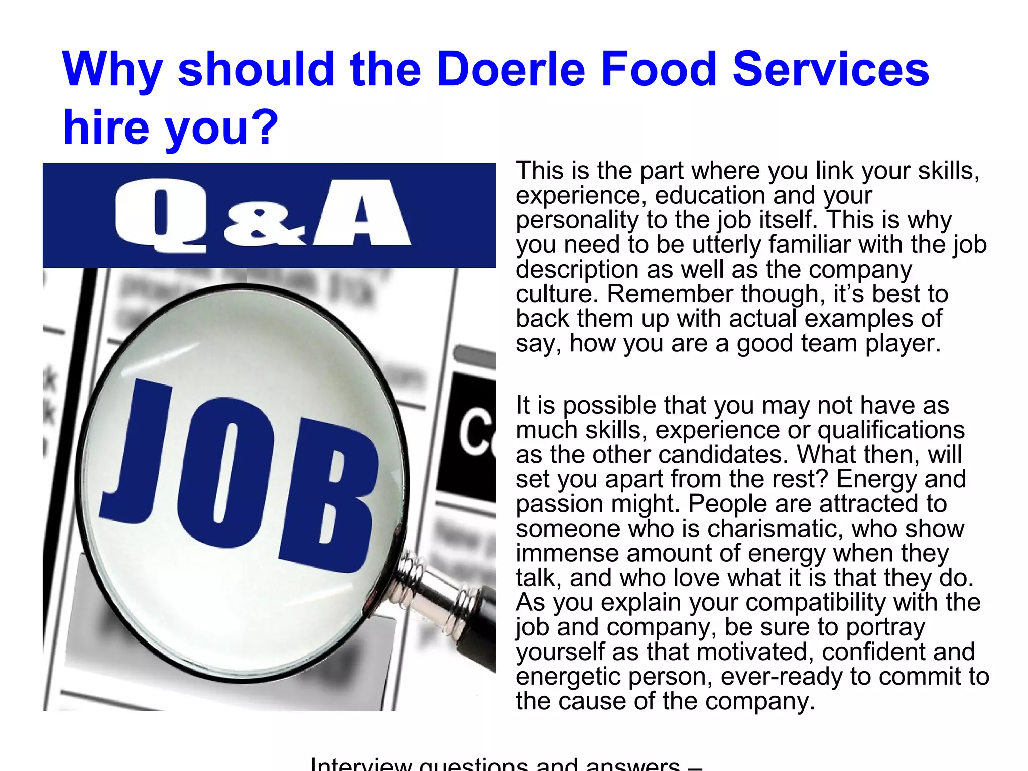 Why should the Doerle Food Services
hire you?
This is the part where you link your skills,
experience, education and your
personality to the job itself. This is why
you need to be utterly familiar with the job
description as well as the company
culture. Remember though, it’s best to
back them up with actual examples of
say, how you are a good team player.
It is possible that you may not have as
much skills, experience or qualifications
as the other candidates. What then, will
set you apart from the rest? Energy and
passion might. People are attracted to
someone who is charismatic, who show
immense amount of energy when they
talk, and who love what it is that they do.
As you explain your compatibility with the
job and company, be sure to portray
yourself as that motivated, confident and
energetic person, ever-ready to commit to
the cause of the company.
 