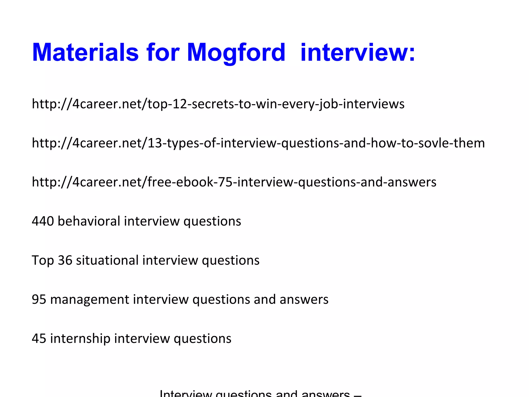 Materials for Mogford interview:
http://4career.net/top-12-secrets-to-win-every-job-interviews
http://4career.net/13-types-of-interview-questions-and-how-to-sovle-them
http://4career.net/free-ebook-75-interview-questions-and-answers
440 behavioral interview questions
Top 36 situational interview questions
95 management interview questions and answers
45 internship interview questions
 