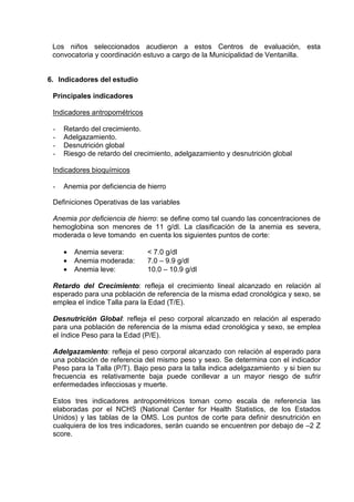 Los niños seleccionados acudieron a estos Centros de evaluación, esta 
convocatoria y coordinación estuvo a cargo de la Municipalidad de Ventanilla. 
6. Indicadores del estudio 
Principales indicadores 
Indicadores antropométricos 
- Retardo del crecimiento. 
- Adelgazamiento. 
- Desnutrición global 
- Riesgo de retardo del crecimiento, adelgazamiento y desnutrición global 
Indicadores bioquímicos 
- Anemia por deficiencia de hierro 
Definiciones Operativas de las variables 
Anemia por deficiencia de hierro: se define como tal cuando las concentraciones de 
hemoglobina son menores de 11 g/dl. La clasificación de la anemia es severa, 
moderada o leve tomando en cuenta los siguientes puntos de corte: 
· Anemia severa: < 7.0 g/dl 
· Anemia moderada: 7.0 – 9.9 g/dl 
· Anemia leve: 10.0 – 10.9 g/dl 
Retardo del Crecimiento: refleja el crecimiento lineal alcanzado en relación al 
esperado para una población de referencia de la misma edad cronológica y sexo, se 
emplea el índice Talla para la Edad (T/E). 
Desnutrición Global: refleja el peso corporal alcanzado en relación al esperado 
para una población de referencia de la misma edad cronológica y sexo, se emplea 
el índice Peso para la Edad (P/E). 
Adelgazamiento: refleja el peso corporal alcanzado con relación al esperado para 
una población de referencia del mismo peso y sexo. Se determina con el indicador 
Peso para la Talla (P/T). Bajo peso para la talla indica adelgazamiento y si bien su 
frecuencia es relativamente baja puede conllevar a un mayor riesgo de sufrir 
enfermedades infecciosas y muerte. 
Estos tres indicadores antropométricos toman como escala de referencia las 
elaboradas por el NCHS (National Center for Health Statistics, de los Estados 
Unidos) y las tablas de la OMS. Los puntos de corte para definir desnutrición en 
cualquiera de los tres indicadores, serán cuando se encuentren por debajo de –2 Z 
score. 
 