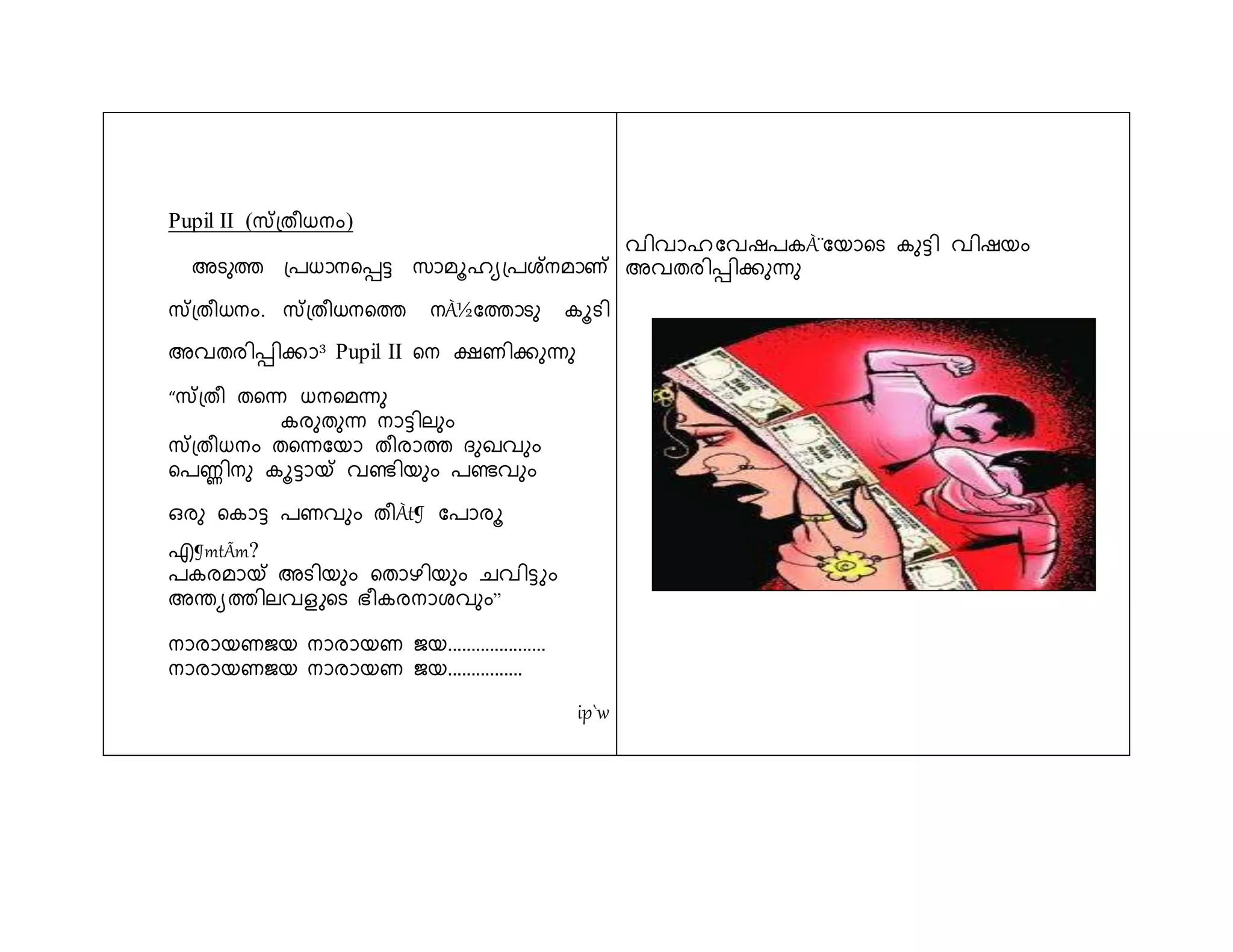 Pupil II (സ്തപ്തീധനും) 
അടുത്ത പ്രധാനളെട്ട സാമൂഹയപ്രശ്നമാണ് 
സ്തപ്തീധനും. സ്തപ്തീധനളത്ത നÀ½ശത്താടു കൂടി 
അവതരിെിക്കാ³ Pupil II ളന ക്ഷണിക്കുന്ധു 
“സ്തപ്തീ തളന്ധ ധനളമന്ധു 
കരുതുന്ധ നാട്ടിലുും 
സ്തപ്തീധനും തളന്ധശയാ തീരാത്ത ുഖവുും 
ളരണ്ണിനു കൂട്ടായ് വെിയുും രെവുും 
ഒരു ളകാട്ട രണവുും തീÀt¶ ശരാരൂ 
എ¶mtÃm? 
രകരമായ് അടിയുും ളതാഴിയുും ചവിട്ടുും 
അെയത്തിലവെുളട ഭ്ീകരനാേവുും” 
നാരായണജയ നാരായണ ജയ..................... 
നാരായണജയ നാരായണ ജയ................ 
ip`w 
വിവാഹ ശവഷരകÀ¨ശയാളട കുട്ടി വിഷയും 
അവതരിെിക്കുന്ധു 
 
