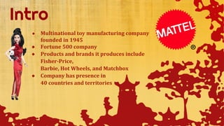 ● Multinational toy manufacturing company
founded in 1945
● Fortune 500 company
● Products and brands it produces include
Fisher-Price,
Barbie, Hot Wheels, and Matchbox
● Company has presence in
40 countries and territories
 