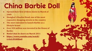 ● Opened their first of three stores in March of
2009
● Shanghai's Huaihai Road, one of the most
expensive shopping streets in the country
● The store intended to launch Barbie as a
lifestyle brand
● Over $30 million was invested in the House of
Barbie
● Mattel shut its doors on March 2011
● https://www.youtube.com/watch?
v=GcL3ULK8Jm0
 