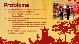 ● Inability to localize the Barbie brand led to the
downfall of American doll brand
○ Store closed 2 years after opening
○ Continual loses
● Mattel chose to open a single super store on a very
expensive shopping street
○ Perhaps many smaller cross-country, mall-
located outlets would have worked better
○ Experience based store format was not
successful
● Mattel still faced many unknowns in
the Chinese market
 