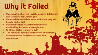 ● Many analyst observed that the western doll Barbie
was “too sexy” for Chinese girls
● Localized Barbie did not do as well as the original
blonde Barbie doll
● Standalone store was established before
establishing Barbie as a strong brand
● In China, Barbie is simply a doll
● The variety of products and services in the store
made it difficult for Mattel to know what
would work
 