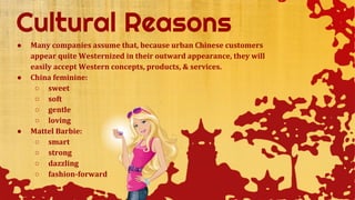 ● Many companies assume that, because urban Chinese customers
appear quite Westernized in their outward appearance, they will
easily accept Western concepts, products, & services.
● China feminine:
○ sweet
○ soft
○ gentle
○ loving
● Mattel Barbie:
○ smart
○ strong
○ dazzling
○ fashion-forward
 