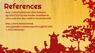http://www.forbes.com/sites/helenwa
ng/2012/10/24/why-barbie-stumbled-in-
china-and-how-she-could-re-invent-herself/
http://www.businessweek.
com/globalbiz/content/apr2011/gb2011042
1_445230.htm#p1
 
