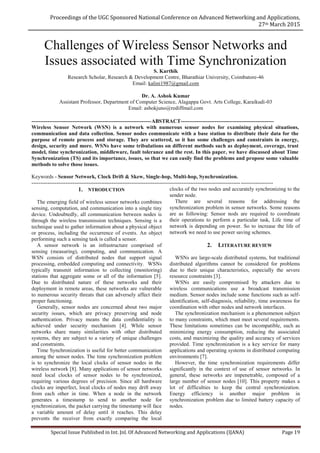 Proceedings of the UGC Sponsored National Conference on Advanced Networking and Applications,
27th March 2015
Special Issue Published in Int. Jnl. Of Advanced Networking and Applications (IJANA) Page 19
Challenges of Wireless Sensor Networks and
Issues associated with Time Synchronization
S. Karthik
Research Scholar, Research & Development Centre, Bharathiar University, Coimbatore-46
Email: kalini1987@gmail.com
Dr. A. Ashok Kumar
Assistant Professor, Department of Computer Science, Alagappa Govt. Arts College, Karaikudi-03
Email: ashokjuno@rediffmail.com
-------------------------------------------------------------------ABSTRACT----------------------------------------------------
Wireless Sensor Network (WSN) is a network with numerous sensor nodes for examining physical situations,
communication and data collection. Sensor nodes communicate with a base station to distribute their data for the
purpose of remote process and storage. They are scattered, so it has some challenges and constraints in energy,
design, security and more. WSNs have some tribulations on different methods such as deployment, coverage, trust
model, time synchronization, middleware, fault tolerance and the rest. In this paper, we have discussed about Time
Synchronization (TS) and its importance, issues, so that we can easily find the problems and propose some valuable
methods to solve those issues.
Keywords - Sensor Network, Clock Drift & Skew, Single-hop, Multi-hop, Synchronization.
---------------------------------------------------------------------------------------------------------------------------------------
1. NTRODUCTION
The emerging field of wireless sensor networks combines
sensing, computation, and communication into a single tiny
device. Undoubtedly, all communication between nodes is
through the wireless transmission techniques. Sensing is a
technique used to gather information about a physical object
or process, including the occurrence of events. An object
performing such a sensing task is called a sensor.
A sensor network is an infrastructure comprised of
sensing (measuring), computing, and communication. A
WSN consists of distributed nodes that support signal
processing, embedded computing and connectivity. WSNs
typically transmit information to collecting (monitoring)
stations that aggregate some or all of the information [5].
Due to distributed nature of these networks and their
deployment in remote areas, these networks are vulnerable
to numerous security threats that can adversely affect their
proper functioning.
Generally, sensor nodes are concerned about two major
security issues, which are privacy preserving and node
authentication. Privacy means the data conﬁdentiality is
achieved under security mechanism [4]. While sensor
networks share many similarities with other distributed
systems, they are subject to a variety of unique challenges
and constraints.
Time Synchronization is useful for better communication
among the sensor nodes. The time synchronization problem
is to synchronize the local clocks of sensor nodes in the
wireless network [8]. Many applications of sensor networks
need local clocks of sensor nodes to be synchronized,
requiring various degrees of precision. Since all hardware
clocks are imperfect, local clocks of nodes may drift away
from each other in time. When a node in the network
generates a timestamp to send to another node for
synchronization, the packet carrying the timestamp will face
a variable amount of delay until it reaches. This delay
prevents the receiver from exactly comparing the local
clocks of the two nodes and accurately synchronizing to the
sender node.
There are several reasons for addressing the
synchronization problem in sensor networks. Some reasons
are as following: Sensor nods are required to coordinate
their operations to perform a particular task, Life time of
network is depending on power. So to increase the life of
network we need to use power saving schemes.
2. LITERATURE REVIEW
WSNs are large-scale distributed systems, but traditional
distributed algorithms cannot be considered for problems
due to their unique characteristics, especially the severe
resource constraints [3].
WSNs are easily compromised by attackers due to
wireless communications use a broadcast transmission
medium. Sensor nodes include some functions such as self-
identification, self-diagnosis, reliability, time awareness for
coordination with other nodes and network interfaces.
The synchronization mechanism is a phenomenon subject
to many constraints, which must meet several requirements.
These limitations sometimes can be incompatible, such as
minimizing energy consumption, reducing the associated
costs, and maximizing the quality and accuracy of services
provided. Time synchronization is a key service for many
applications and operating systems in distributed computing
environments [7].
However, the time synchronization requirements differ
significantly in the context of use of sensor networks. In
general, these networks are impenetrable, composed of a
large number of sensor nodes [10]. This property makes a
lot of difficulties to keep the central synchronization.
Energy efficiency is another major problem in
synchronization problem due to limited battery capacity of
nodes.
 