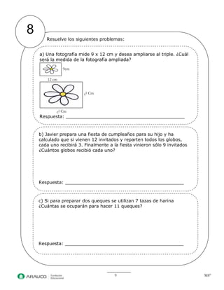 9 M8° 
8 
Resuelve los siguientes problemas: 
b) Javier prepara una fiesta de cumpleaños para su hijo y ha calculado que si vienen 12 invitados y reparten todos los globos, cada uno recibirá 3. Finalmente a la fiesta vinieron sólo 9 invitados ¿Cuántos globos recibió cada uno? 
Respuesta: 
c) Si para preparar dos queques se utilizan 7 tazas de harina ¿Cuántas se ocuparán para hacer 11 queques? 
Respuesta: 
a) Una fotografía mide 9 x 12 cm y desea ampliarse al triple. ¿Cuál será la medida de la fotografía ampliada? 
9cm 
12 cm 
¿? Cm 
¿? Cm 
Respuesta:  