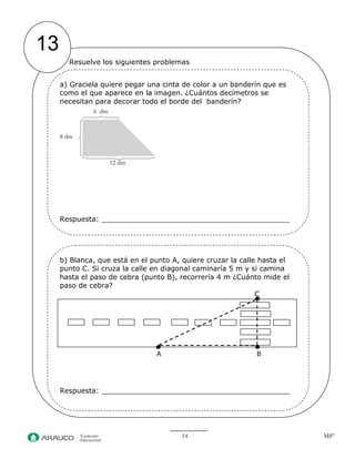 14 M8° 
13 
Resuelve los siguientes problemas 
a) Graciela quiere pegar una cinta de color a un banderín que es 
como el que aparece en la imagen. ¿Cuántos decímetros se 
necesitan para decorar todo el borde del banderín? 
6 dm 
8 dm 
12 dm 
Respuesta: 
Respuesta: 
b) Blanca, que está en el punto A, quiere cruzar la calle hasta el 
punto C. Si cruza la calle en diagonal caminaría 5 m y si camina 
hasta el paso de cebra (punto B), recorrería 4 m ¿Cuánto mide el 
paso de cebra? 
C 
A B 
Respuesta: 
 