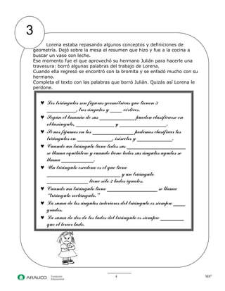 4 M8° 
3 
Lorena estaba repasando algunos conceptos y definiciones de geometría. Dejó sobre la mesa el resumen que hizo y fue a la cocina a buscar un vaso con leche. 
Ese momento fue el que aprovechó su hermano Julián para hacerle una travesura: borró algunas palabras del trabajo de Lorena. 
Cuando ella regresó se encontró con la bromita y se enfadó mucho con su hermano. 
Completa el texto con las palabras que borró Julián. Quizás así Lorena le perdone. 
Los triángulos son figuras geométricas que tienen 3 __________, tres ángulos y ____ vértices. Según el tamaño de sus ____________ pueden clasificarse en obtusángulo, _____________ y ________________. Si nos fijamos en los ______________ podemos clasificar los triángulos en ____________, isósceles y ____________. Cuando un triángulo tiene todos sus ____________________ se llama equilátero y cuando tiene todos sus ángulos agudos se llama ___________. Un triángulo escaleno es el que tiene _________________________ y un triángulo ______________ tiene sólo 2 lados iguales. Cuando un triángulo tiene _________________ se llama “triángulo rectángulo.” La suma de los ángulos interiores del triángulo es siempre ____ grados. La suma de dos de los lados del triángulo es siempre ________ que el tercer lado.  