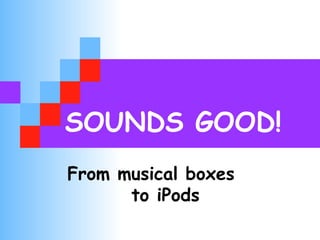 SOUNDS GOOD! 
From musical boxes 
to iPods 
 