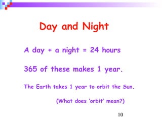 10
Day and Night
A day + a night = 24 hours
365 of these makes 1 year.
The Earth takes 1 year to orbit the Sun.
(What does ‘orbit’ mean?)
 