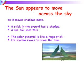 16
The Sun appears to move
across the sky
as it moves shadows move.
 A stick in the ground has a shadow.
 A sun dial uses this.
 The solar pyramid is like a huge stick.
 Its shadow moves to show the time.
 