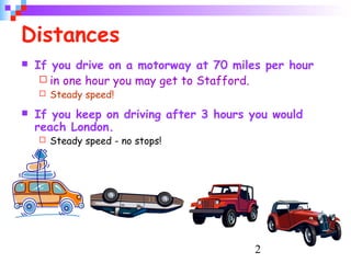 2
Distances
 If you drive on a motorway at 70 miles per hour
 in one hour you may get to Stafford.
 Steady speed!
 If you keep on driving after 3 hours you would
reach London.
 Steady speed - no stops!
 