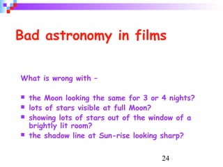 24
Bad astronomy in films
What is wrong with –
 the Moon looking the same for 3 or 4 nights?
 lots of stars visible at full Moon?
 showing lots of stars out of the window of a
brightly lit room?
 the shadow line at Sun-rise looking sharp?
 