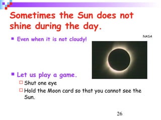 26
Sometimes the Sun does not
shine during the day.
 Even when it is not cloudy!
 Let us play a game.
 Shut one eye
 Hold the Moon card so that you cannot see the
Sun.
NASA
 
