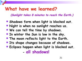 31
What have we learned?
(Sunlight takes 8 minutes to reach the Earth.)
 Shadows form when light is blocked out.
 Night is when no sunlight reaches us.
 We can tell the time by shadows.
 In winter the Sun is low in the sky.
 The moon reflects light to the Earth.
 Its shape changes because of shadows.
 Eclipses happen when light is blocked out.
- all shadows!
 