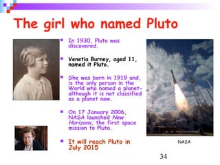 34
The girl who named Pluto
 In 1930, Pluto was
discovered.
 Venetia Burney, aged 11,
named it Pluto.
 She was born in 1919 and,
is the only person in the
World who named a planet-
although it is not classified
as a planet now.
 On 17 January 2006,
NASA launched New
Horizons, the first space
mission to Pluto.
 It will reach Pluto in
July 2015
NASA
 