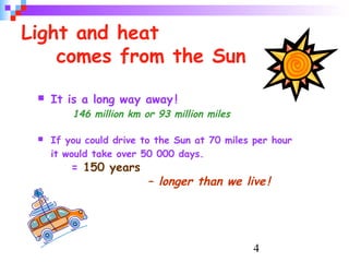 4
Light and heat
comes from the Sun
 It is a long way away !
146 million km or 93 million miles
 If you could drive to the Sun at 70 miles per hour
it would take over 50 000 days.
= 150 years
– longer than we live!
 