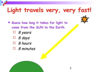 5
Light travels very, very fast!
 Guess how long it takes for light to
come from the SUN to the Earth.
 8 years
 8 days
 8 hours
 8 minutes
 