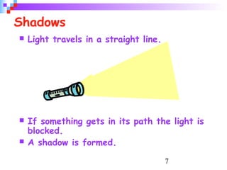 7
Shadows
 Light travels in a straight line.
 If something gets in its path the light is
blocked.
 A shadow is formed.
 