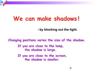 9
We can make shadows !
- by blocking out the light.
Changing positions varies the size of the shadow.
If you are close to the lamp,
the shadow is large.
If you are close to the screen,
the shadow is smaller.
 