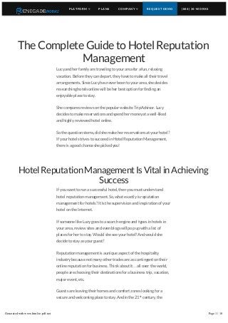 The Complete Guide to Hotel Reputation
Management
Lucy and her family are traveling to your area for a fun, relaxing
vacation. Before they can depart, they have to make all their travel
arrangements. Since Lucy has never been to your area, she decides
researching hotels online will be her best option for finding an
enjoyable place to stay.
She compares reviews on the popular website TripAdvisor. Lucy
decides to make reservations and spend her money at a well-liked
and highly reviewed hotel online.
So the question stems, did she make her reservations at your hotel?
If your hotel strives to succeed in Hotel Reputation Management,
there is a good chance she picked you!
HotelReputationManagementIsVitalinAchieving
Success
If you want to run a successful hotel, then you must understand
hotel reputation management. So, what exactly is reputation
management for hotels? It is the supervision and inspiration of your
hotel on the Internet.
If someone like Lucy goes to a search engine and types in hotels in
your area, review sites and even blogs will pop up with a list of
places for her to stay. Would she see your hotel? And would she
decide to stay as your guest?
Reputation management is a unique aspect of the hospitality
industry because not many other trades are as contingent on their
online reputation for business. Think about it…all over the world,
people are choosing their destinations for a business trip, vacation,
major event, etc.
Guests are leaving their homes and comfort zones looking for a
secure and welcoming place to stay. And in the 21 century, the
Internet is often the first place they turn to for recommendations.
If you want to run a successful hotel and desire to see a steady flow
st
PLATFORM  PLANS COMPANY  REQUEST DEMO (844) 34-WORKS
Generated with www.html-to-pdf.net Page 1 / 10
 